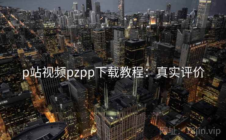 p站视频pzpp下载教程：真实评价