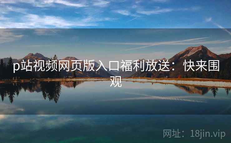 p站视频网页版入口福利放送：快来围观