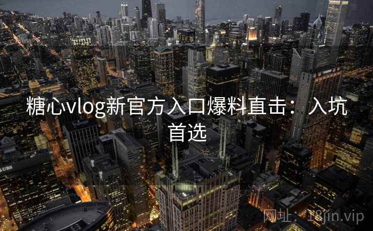 糖心vlog新官方入口爆料直击：入坑首选