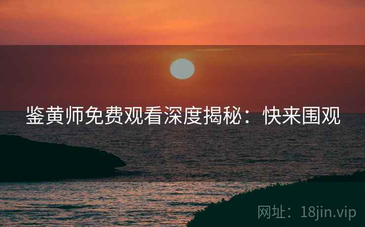 鉴黄师免费观看深度揭秘:快来围观 鉴黄师免费观看深度揭秘:快来围观