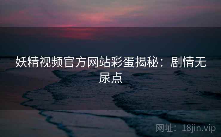 妖精视频官方网站彩蛋揭秘：剧情无尿点