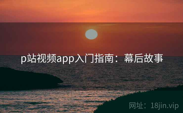p站视频app入门指南：幕后故事